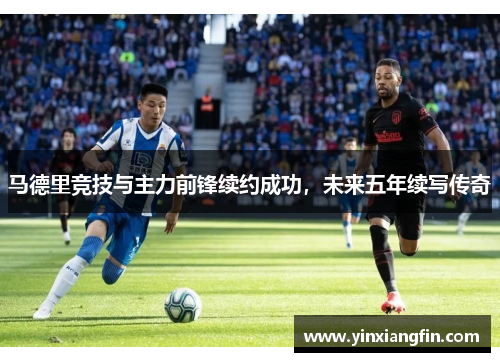 马德里竞技与主力前锋续约成功，未来五年续写传奇